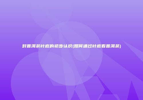 对普洱茶叶底的初步认识(如何通过叶底看普洱茶)