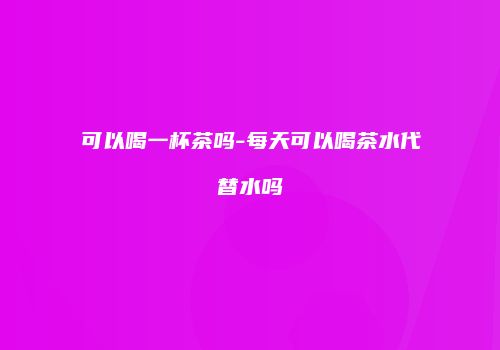 可以喝一杯茶吗-每天可以喝茶水代替水吗