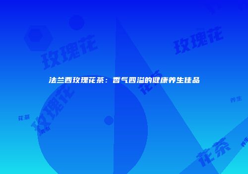 法兰西玫瑰花茶：香气四溢的健康养生佳品