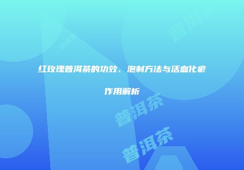 红玫瑰普洱茶的功效、泡制方法与活血化瘀作用解析
