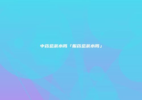 中药忌茶水吗「服药忌茶水吗」