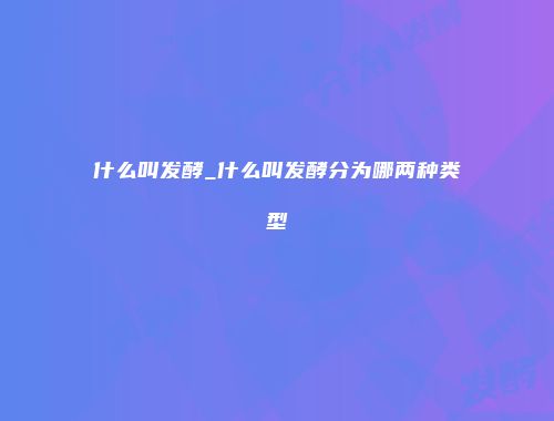 什么叫发酵_什么叫发酵分为哪两种类型