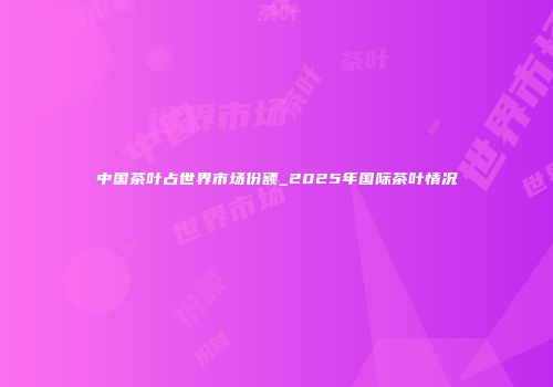 中国茶叶占世界市场份额_2025年国际茶叶情况