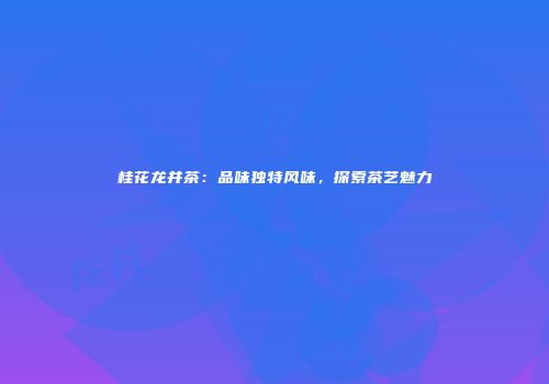 桂花龙井茶：品味独特风味，探索茶艺魅力