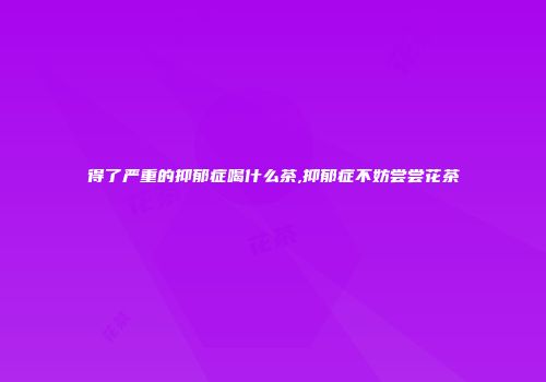 得了严重的抑郁症喝什么茶,抑郁症不妨尝尝花茶