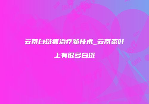云南白斑病治疗新技术_云南茶叶上有很多白斑