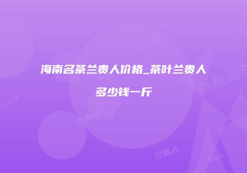 海南名茶兰贵人价格_茶叶兰贵人多少钱一斤