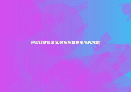 枸杞玫瑰花茶(山楂搭配玫瑰花茶的功效)