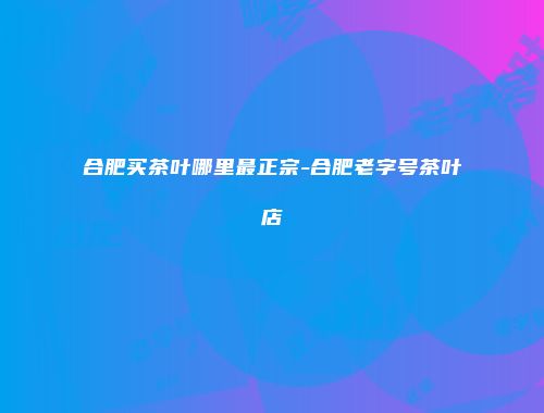 合肥买茶叶哪里最正宗-合肥老字号茶叶店