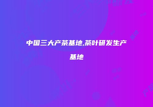 中国三大产茶基地,茶叶研发生产基地