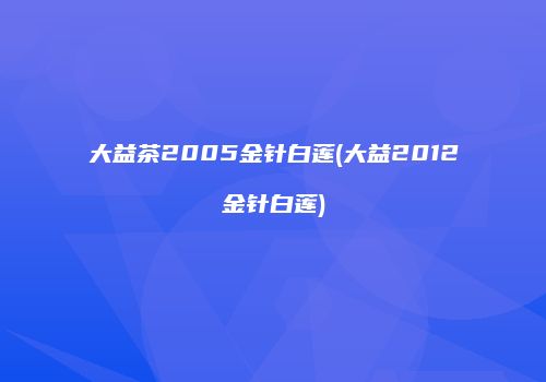 大益茶2005金针白莲(大益2012金针白莲)
