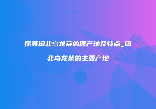 探寻闽北乌龙茶的原产地及特点_闽北乌龙茶的主要产地