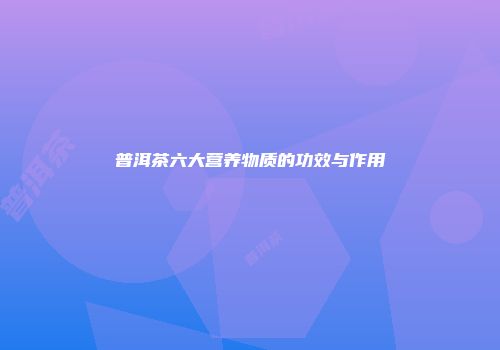 普洱茶六大营养物质的功效与作用