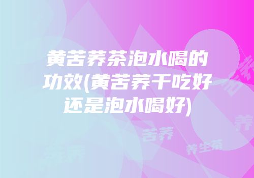 黄苦荞茶泡水喝的功效(黄苦荞干吃好还是泡水喝好)