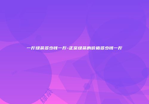 一斤绿茶多少钱一斤-正宗绿茶的价格多少钱一斤