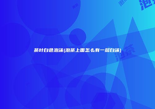 茶叶白色泡沫(泡茶上面怎么有一层白沫)