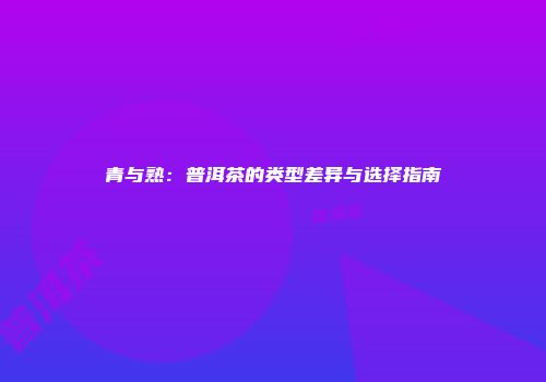 青与熟：普洱茶的类型差异与选择指南