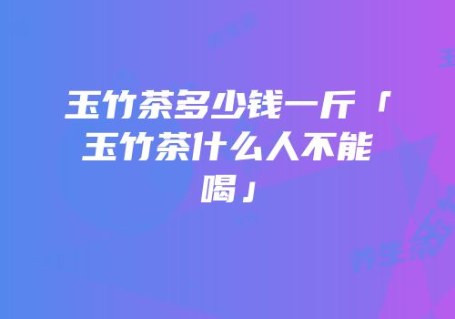 玉竹茶多少钱一斤「玉竹茶什么人不能喝」