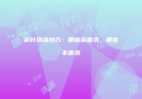 茶叶洗涤技巧：哪些茶需洗，哪些不需洗