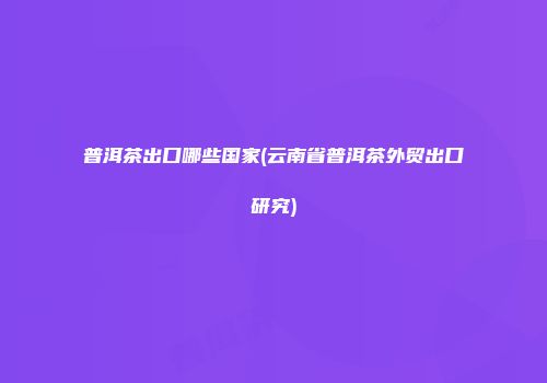 普洱茶出口哪些国家(云南省普洱茶外贸出口研究)
