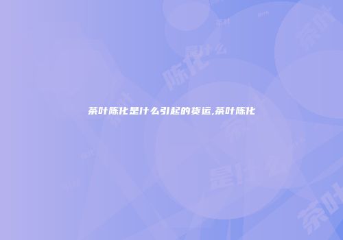 茶叶陈化是什么引起的货运,茶叶陈化