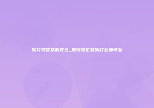 喝玫瑰花茶的好处_泡玫瑰花茶的好处和坏处