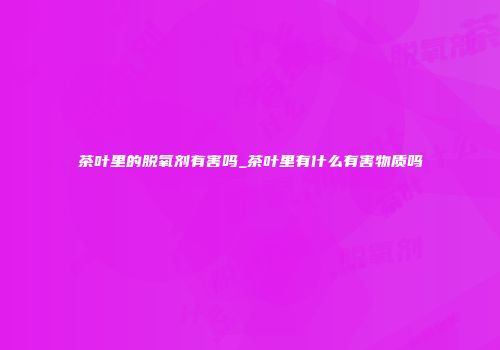 茶叶里的脱氧剂有害吗_茶叶里有什么有害物质吗