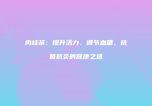 肉桂茶：提升活力、调节血糖、抗菌抗炎的健康之选