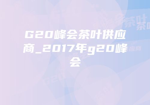 G20峰会茶叶供应商_2017年g20峰会