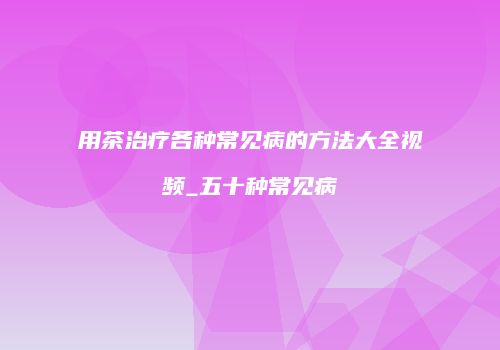 用茶治疗各种常见病的方法大全视频_五十种常见病