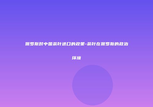 俄罗斯对中国茶叶进口的政策-茶叶在俄罗斯的政治环境