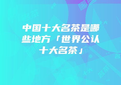 中国十大名茶是哪些地方「世界公认十大名茶」