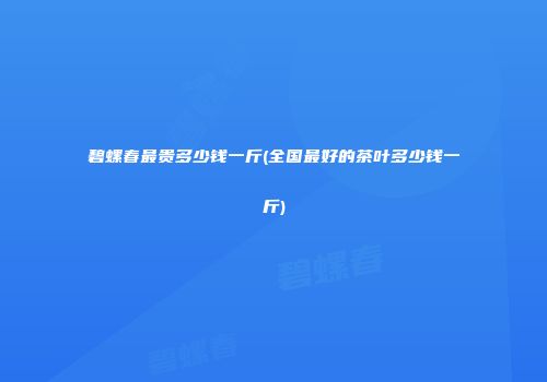 碧螺春最贵多少钱一斤(全国最好的茶叶多少钱一斤)