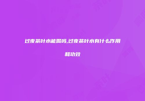 过夜茶叶水能喝吗,过夜茶叶水有什么作用和功效