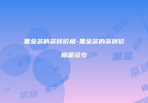 黑金茶的茶砖价格-黑金茶的茶砖价格是多少