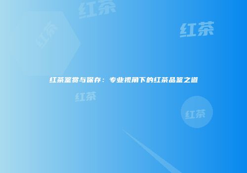 红茶鉴赏与保存：专业视角下的红茶品鉴之道