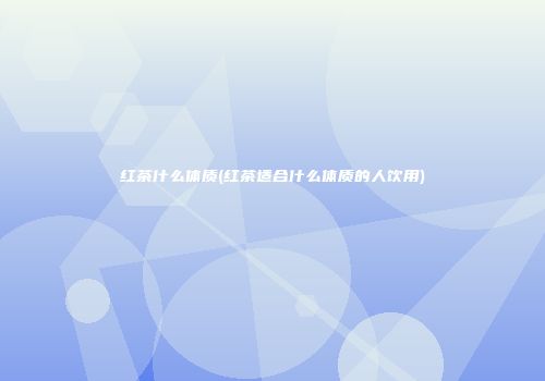 红茶什么体质(红茶适合什么体质的人饮用)