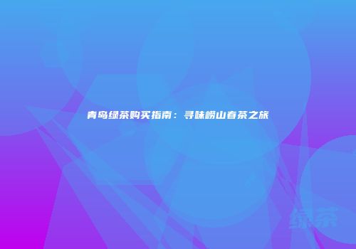 青岛绿茶购买指南：寻味崂山春茶之旅