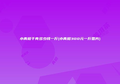 小青柑干壳多少钱一斤(小青柑300元一斤图片)