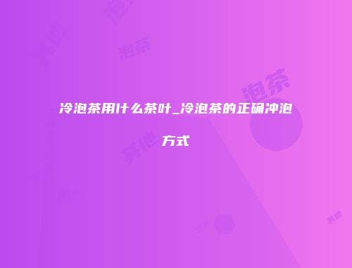 冷泡茶用什么茶叶_冷泡茶的正确冲泡方式