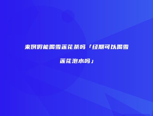 来例假能喝雪莲花茶吗「经期可以喝雪莲花泡水吗」