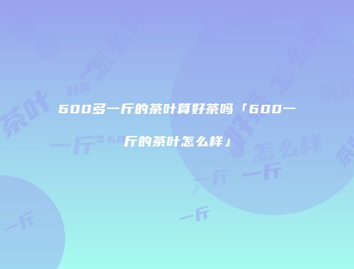 600多一斤的茶叶算好茶吗「600一斤的茶叶怎么样」