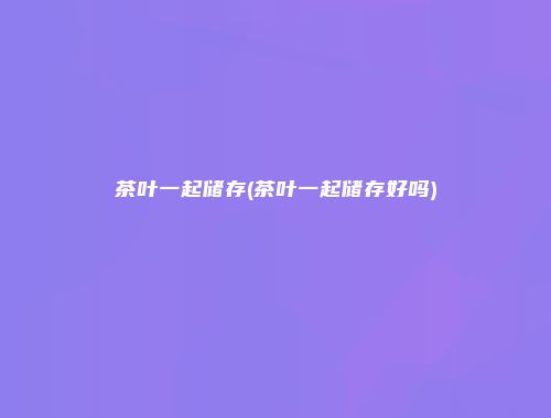 茶叶一起储存(茶叶一起储存好吗)