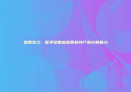 岳西翠兰：探寻安徽省岳西县特产茶叶的魅力