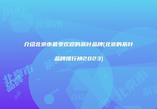 介绍北京市最受欢迎的茶叶品牌(北京的茶叶品牌排行榜2023)