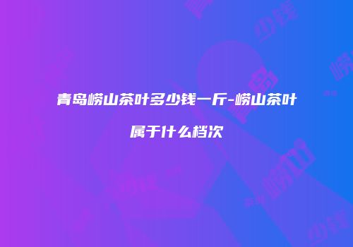 青岛崂山茶叶多少钱一斤-崂山茶叶属于什么档次
