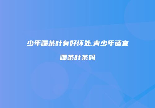 少年喝茶叶有好坏处,青少年适宜喝茶叶茶吗