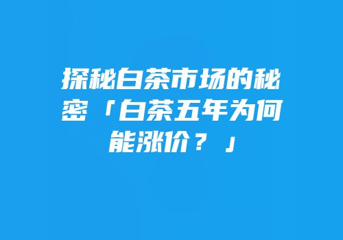 探秘白茶市场的秘密「白茶五年为何能涨价？」