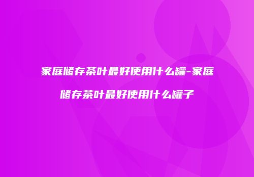 家庭储存茶叶最好使用什么罐-家庭储存茶叶最好使用什么罐子