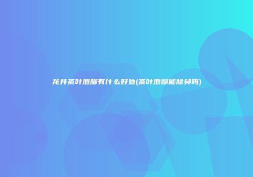 龙井茶叶泡脚有什么好处(茶叶泡脚能除臭吗)